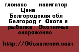 глонасс /gps навигатор › Цена ­ 9 000 - Белгородская обл., Белгород г. Охота и рыбалка » Охотничье снаряжение   